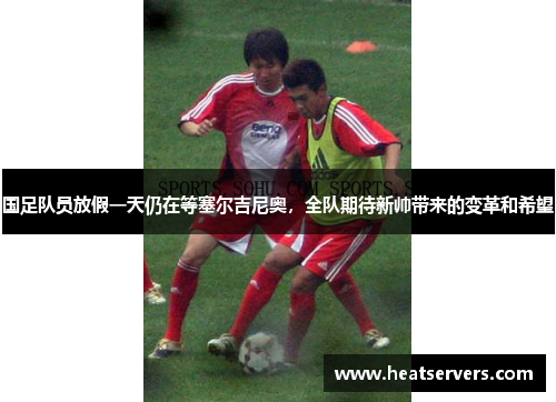 国足队员放假一天仍在等塞尔吉尼奥，全队期待新帅带来的变革和希望